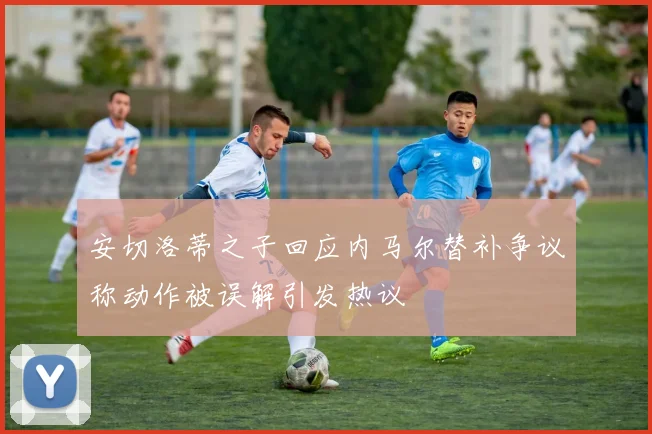 安切洛蒂之子回应内马尔替补争议称动作被误解引发热议