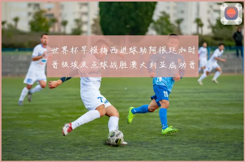 世界杯早报梅西进球助阿根廷加时晋级埃及点球战胜澳大利亚成功晋级
