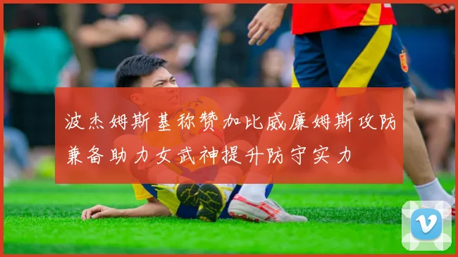 波杰姆斯基称赞加比威廉姆斯攻防兼备助力女武神提升防守实力
