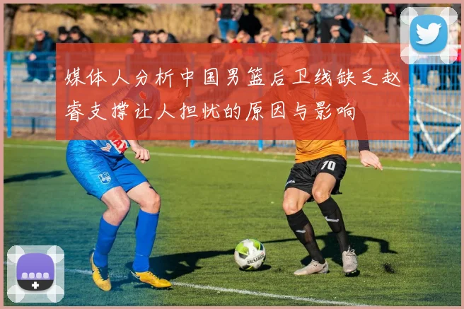 媒体人分析中国男篮后卫线缺乏赵睿支撑让人担忧的原因与影响