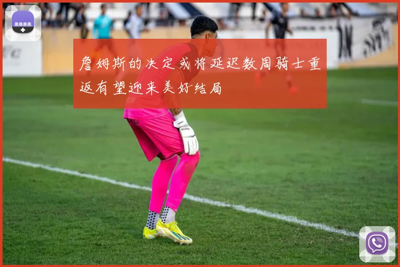 詹姆斯的决定或将延迟数周骑士重返有望迎来美好结局