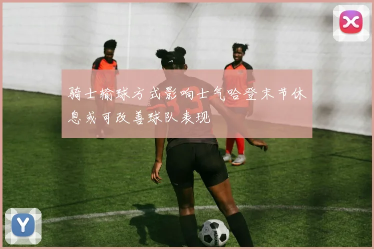 骑士输球方式影响士气哈登末节休息或可改善球队表现