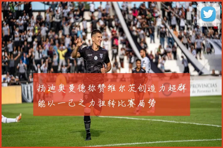 扬迪奥曼德称赞维尔茨创造力超群能以一己之力扭转比赛局势