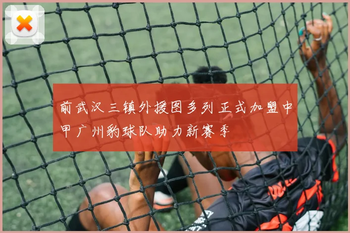 前武汉三镇外援图多列正式加盟中甲广州豹球队助力新赛季