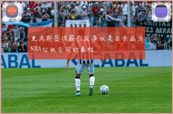 里夫斯签顶薪引发争议是否会成为NBA垃圾合同的象征