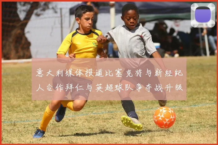 意大利媒体报道比塞克将与新经纪人合作拜仁与英超球队争夺战升级