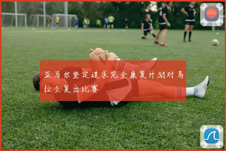 亚马尔坚定追求完全康复计划对乌拉圭复出比赛