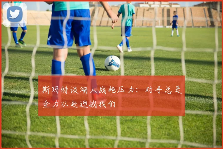 斯玛特谈湖人战袍压力：对手总是全力以赴迎战我们