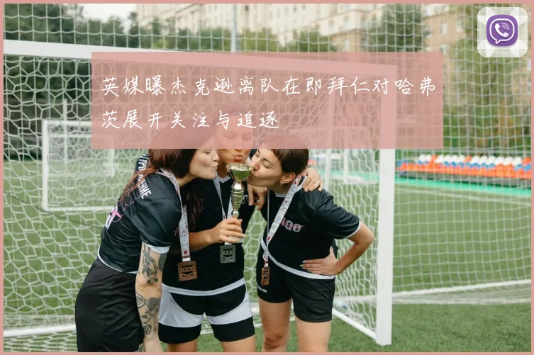 英媒曝杰克逊离队在即拜仁对哈弗茨展开关注与追逐