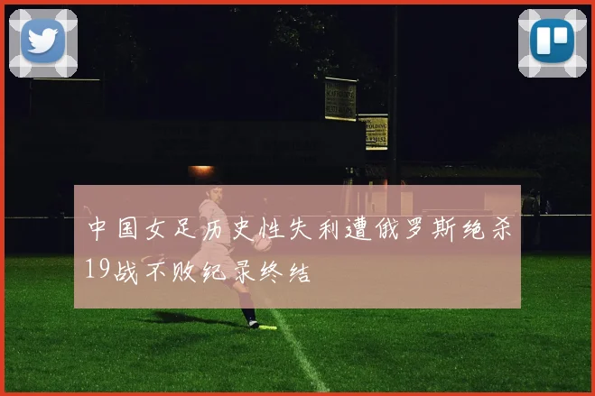 中国女足历史性失利遭俄罗斯绝杀19战不败纪录终结
