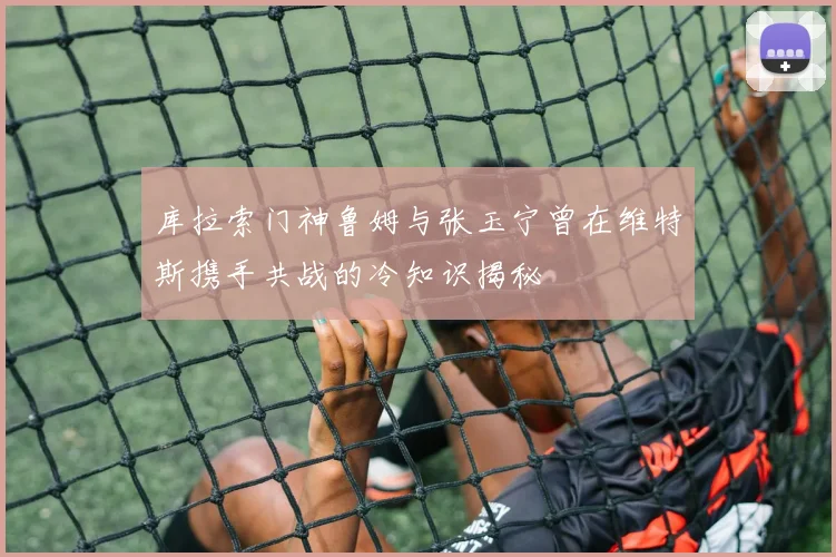 库拉索门神鲁姆与张玉宁曾在维特斯携手共战的冷知识揭秘