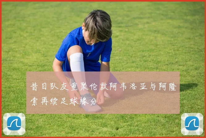 昔日队友重聚伦敦阿韦洛亚与阿隆索再续足球缘分