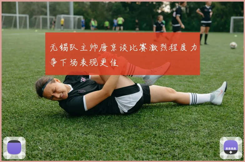无锡队主帅唐京谈比赛激烈程度力争下场表现更佳