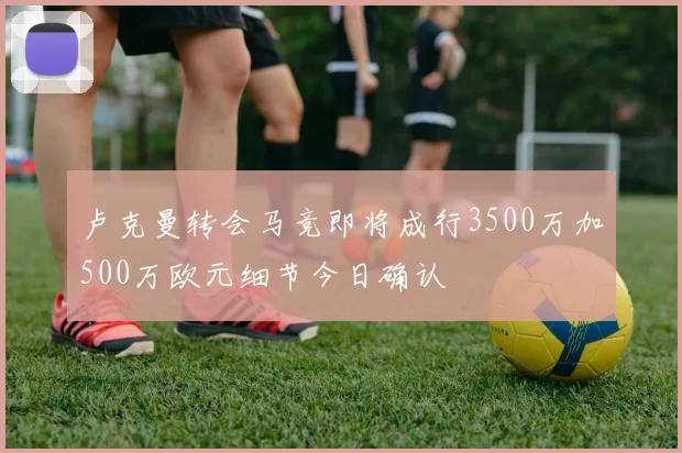 卢克曼转会马竞即将成行3500万加500万欧元细节今日确认