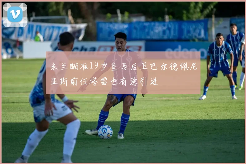 米兰瞄准19岁皇马后卫巴尔德佩尼亚斯前任塔雷也有意引进