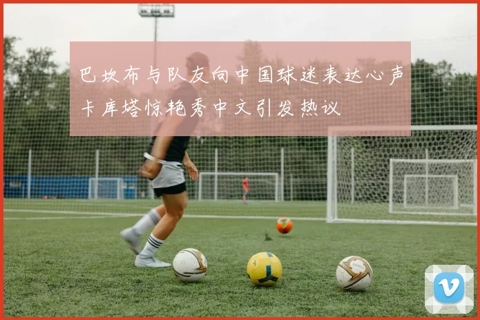 巴坎布与队友向中国球迷表达心声卡库塔惊艳秀中文引发热议