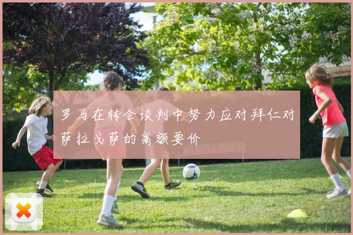 罗马在转会谈判中努力应对拜仁对萨拉戈萨的高额要价