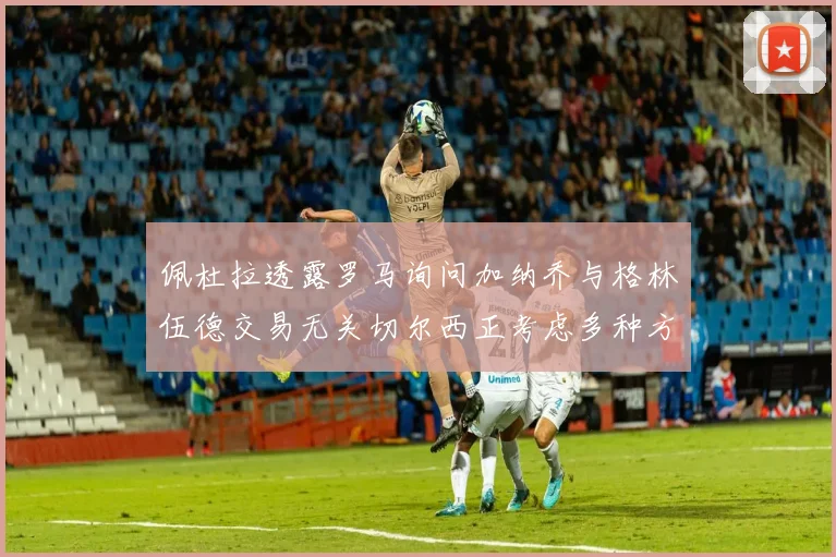 佩杜拉透露罗马询问加纳乔与格林伍德交易无关切尔西正考虑多种方案