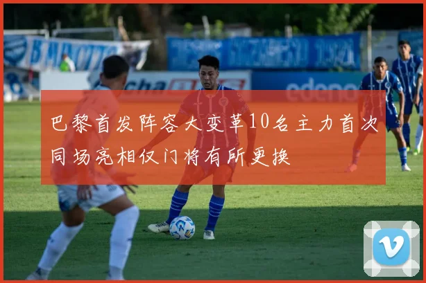 巴黎首发阵容大变革10名主力首次同场亮相仅门将有所更换