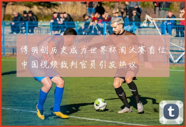 傅明创历史成为世界杯淘汰赛首位中国视频裁判官员引发热议