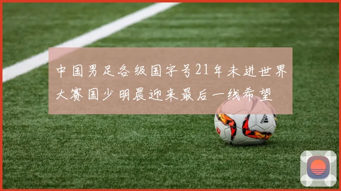 中国男足各级国字号21年未进世界大赛国少明晨迎来最后一线希望