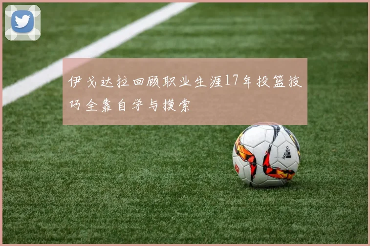 伊戈达拉回顾职业生涯17年投篮技巧全靠自学与摸索